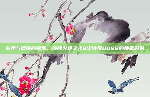 灰烬与钢铁的赞歌，挑战火炬之光2史诗级BOSS的荣耀时刻