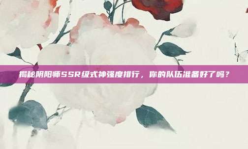 揭秘阴阳师SSR级式神强度排行,你的队伍准备好了吗?
