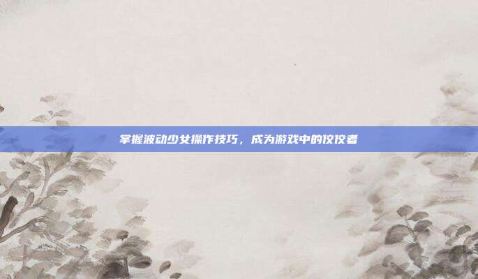 掌握波动少女操作技巧，成为游戏中的佼佼者