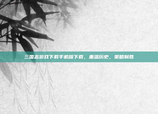 三国志游戏下载手机版下载,重温历史,策略制胜