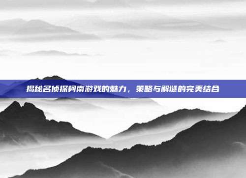 揭秘名侦探柯南游戏的魅力,策略与解谜的完美结合