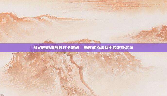 梦幻西游格挡技巧全解析，助你成为游戏中的不败战神