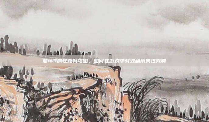 崩坏3属性克制攻略,如何在游戏中有效利用属性克制