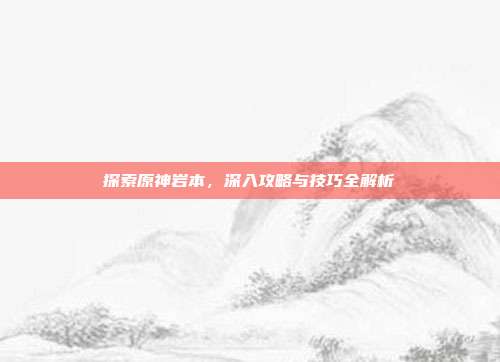 探索原神岩本，深入攻略与技巧全解析