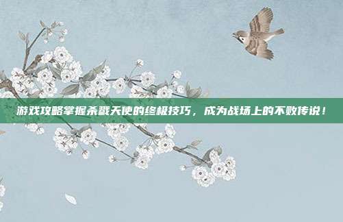 游戏攻略掌握杀戮天使的终极技巧，成为战场上的不败传说！