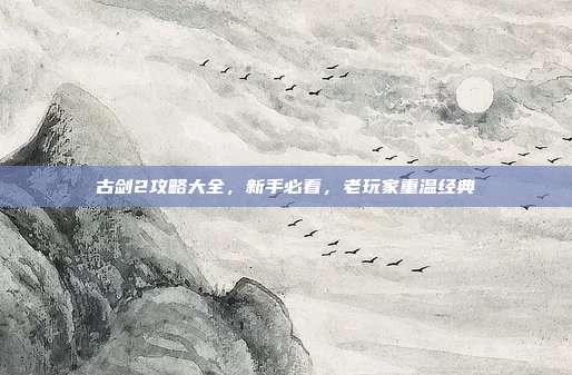 古剑2攻略大全，新手必看，老玩家重温经典
