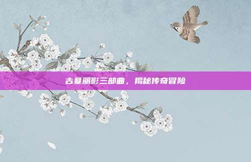 古墓丽影三部曲，揭秘传奇冒险
