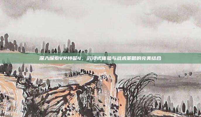 深入探索VR特警4,沉浸式体验与战术策略的完美结合