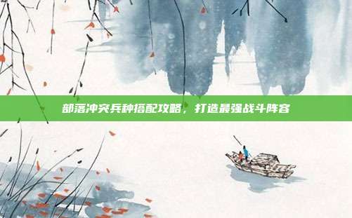 部落冲突兵种搭配攻略,打造最强战斗阵容
