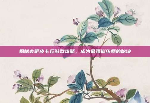 揭秘去吧皮卡丘游戏攻略，成为最强训练师的秘诀