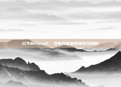 红牛杯Dota2,当电竞能量碰撞竞技巅峰