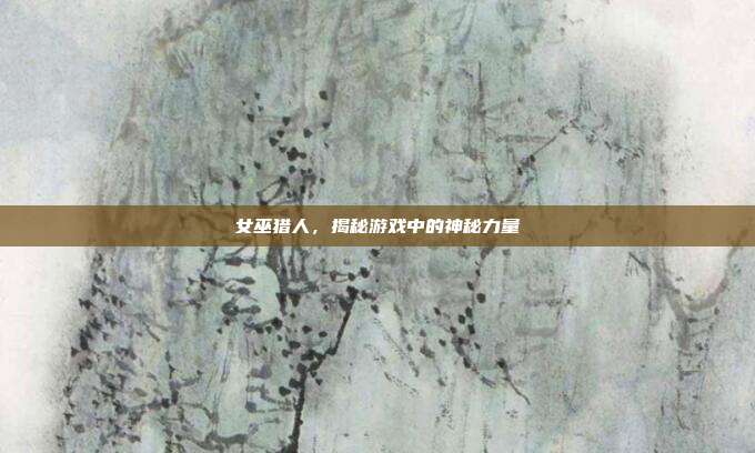 女巫猎人,揭秘游戏中的神秘力量