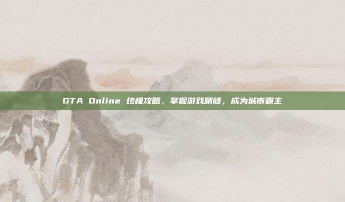 GTA Online 终极攻略，掌握游戏精髓，成为城市霸主