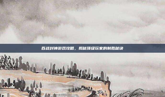 百战封神游戏攻略,揭秘顶级玩家的制胜秘诀