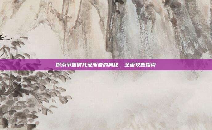 探索帝国时代征服者的奥秘,全面攻略指南