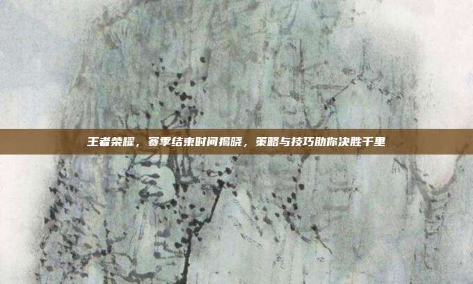 王者荣耀,赛季结束时间揭晓,策略与技巧助你决胜千里