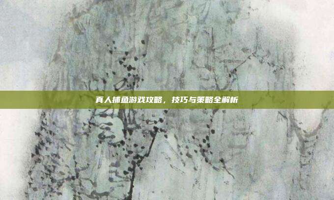 真人捕鱼游戏攻略，技巧与策略全解析