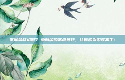 掌握最终幻想7 重制版的高级技巧,让你成为游戏高手!