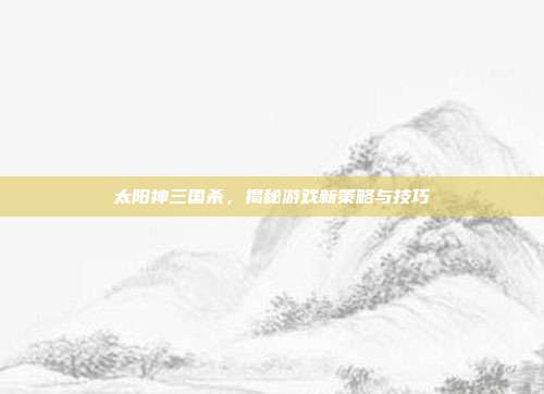 太阳神三国杀,揭秘游戏新策略与技巧