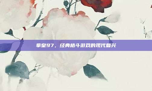 拳皇97,经典格斗游戏的现代复兴