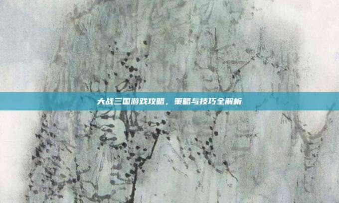 大战三国游戏攻略，策略与技巧全解析