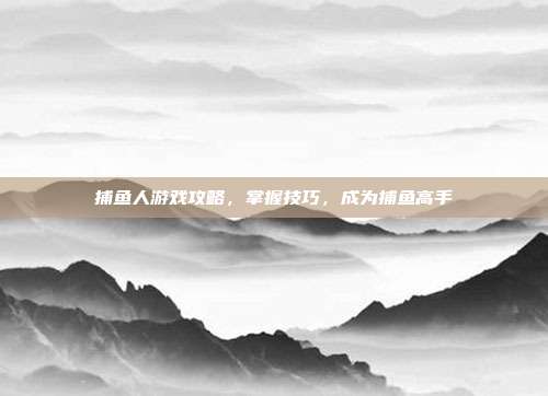 捕鱼人游戏攻略，掌握技巧，成为捕鱼高手