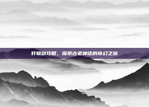 轩辕剑攻略，探索古老神话的奇幻之旅