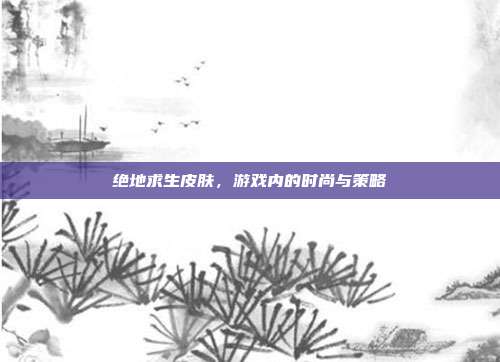 绝地求生皮肤,游戏内的时尚与策略