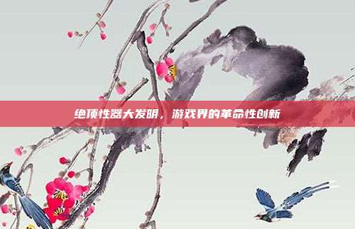 绝顶性器大发明,游戏界的革命性创新