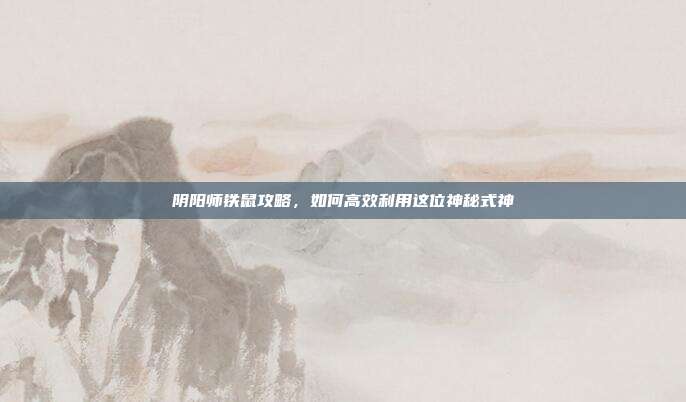阴阳师铁鼠攻略，如何高效利用这位神秘式神