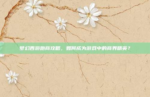 梦幻西游跑商攻略,如何成为游戏中的商界精英?