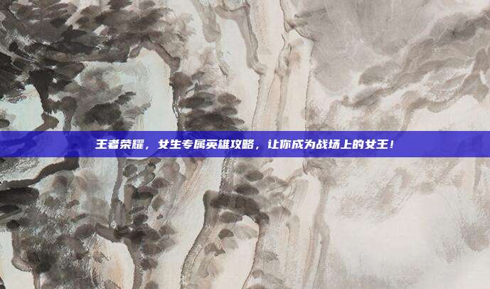 王者荣耀,女生专属英雄攻略,让你成为战场上的女王!