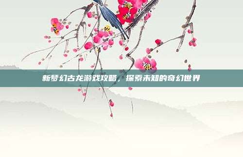 新梦幻古龙游戏攻略，探索未知的奇幻世界