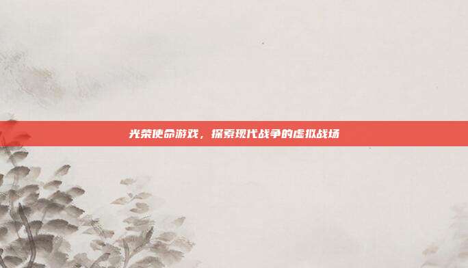 光荣使命游戏,探索现代战争的虚拟战场