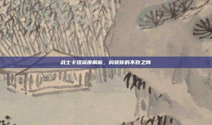 战士卡组深度解析,构筑你的不败之阵