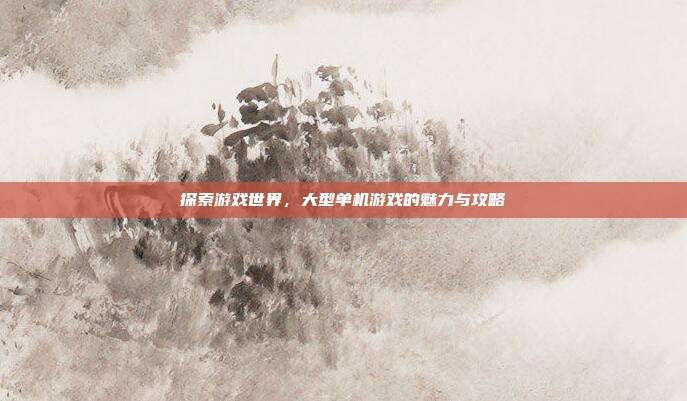 探索游戏世界，大型单机游戏的魅力与攻略