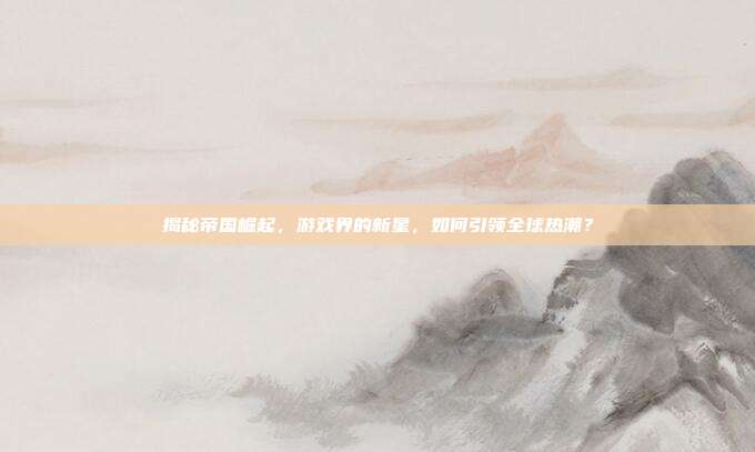 揭秘帝国崛起，游戏界的新星，如何引领全球热潮？