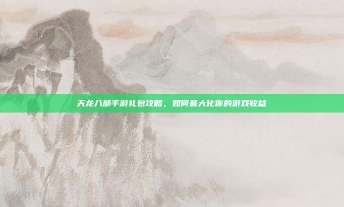 天龙八部手游礼包攻略，如何最大化你的游戏收益