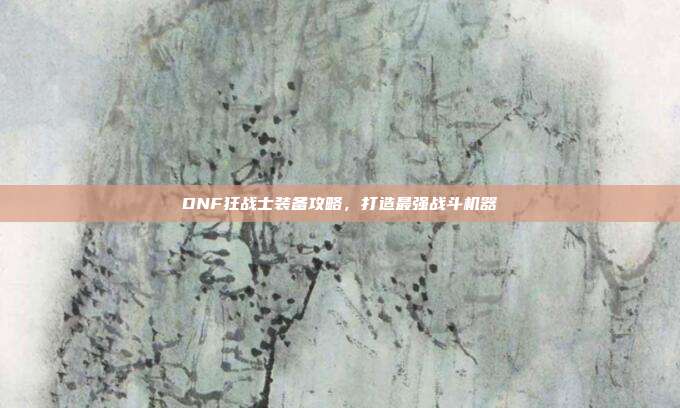 DNF狂战士装备攻略,打造最强战斗机器