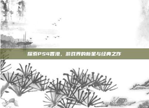 探索PS4香港,游戏界的新星与经典之作
