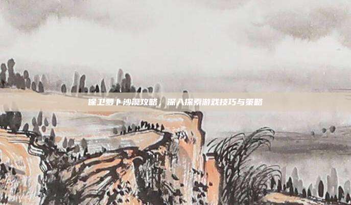 保卫萝卜沙漠攻略,深入探索游戏技巧与策略