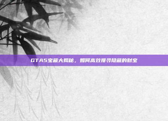 GTA5宝藏大揭秘,如何高效搜寻隐藏的财宝