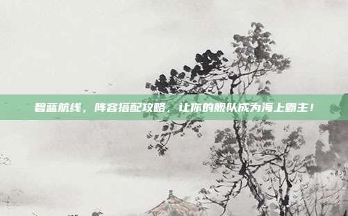 碧蓝航线,阵容搭配攻略,让你的舰队成为海上霸主!