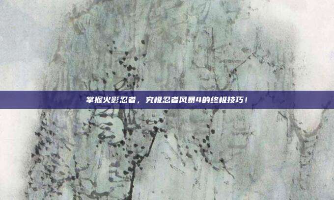 掌握火影忍者,究极忍者风暴4的终极技巧!
