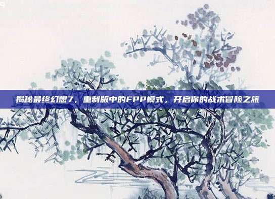 揭秘最终幻想7，重制版中的FPP模式，开启你的战术冒险之旅