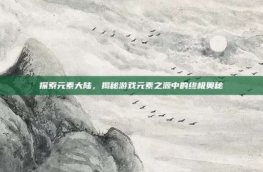 探索元素大陆,揭秘游戏元素之源中的终极奥秘