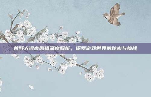 荒野大镖客剧情深度解析,探索游戏世界的秘密与挑战