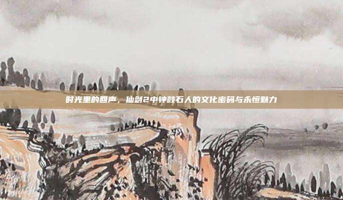 时光里的回声，仙剑2中钟鼓石人的文化密码与永恒魅力