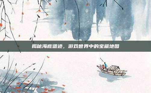 揭秘海底遗迹,游戏世界中的宝藏地图