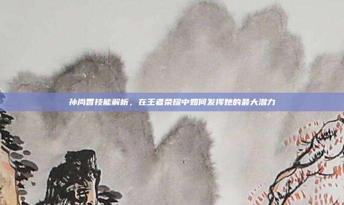 孙尚香技能解析,在王者荣耀中如何发挥她的最大潜力